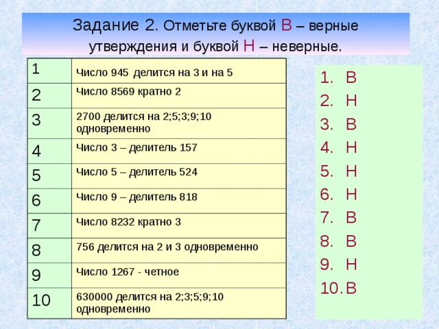 Задание 2. Отметьте буквой В – верные утверждения и буквой Н – неверные. 1 Число 945  делится на 3 и на 5 2 Число 8569 кратно 2 3 2700 делится на 2;5;3;9;10 одновременно 4 Число 3 – делитель 157 5 6 Число 5 – делитель 524 Число 9 – делитель 818 7 Число 8232 кратно 3 8 756 делится на 2 и 3 одновременно 9 Число 1267 - четное 10 630000 делится на 2;3;5;9;10 одновременно В Н В Н Н Н В В Н В 