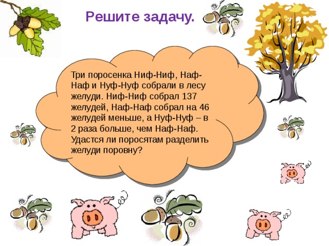 Решите задачу. Три поросенка Ниф-Ниф, Наф-Наф и Нуф-Нуф собрали в лесу желуди. Ниф-Ниф собрал 137 желудей, Наф-Наф собрал на 46 желудей меньше, а Нуф-Нуф – в 2 раза больше, чем Наф-Наф. Удастся ли поросятам разделить желуди поровну? 
