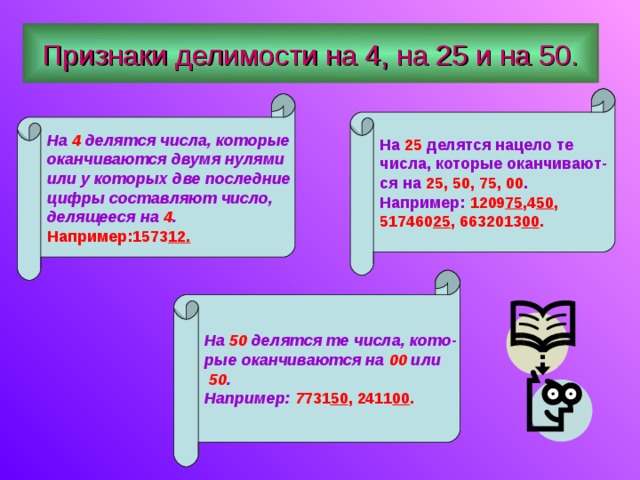 Признаки делимости на 4, на 25 и на 50. На 25 делятся нацело те числа, которые оканчивают- ся на 25, 50, 75, 00 . Например: 1209 75 ,4 50 , 517460 25 , 6632013 00 . На 4 делятся числа, которые оканчиваются двумя нулями или у которых две последние цифры составляют число, делящееся на 4 . Например:1573 12. На 50 делятся те числа, кото- рые оканчиваются на 00 или  50 . Например: 7 731 50 , 2411 00 . 