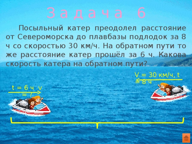 З а д а ч а 6  Посыльный катер преодолел расстояние от Североморска до плавбазы подлодок за 8 ч со скоростью 30 км/ч. На обратном пути то же расстояние катер прошёл за 6 ч. Какова скорость катера на обратном пути? V = 30 км/ч, t = 8 ч t = 6 ч v = ? 