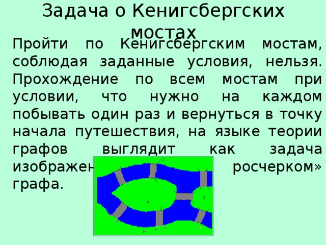 Задача о Кенигсбергских мостах Пройти по Кенигсбергским мостам, соблюдая заданные условия, нельзя. Прохождение по всем мостам при условии, что нужно на каждом побывать один раз и вернуться в точку начала путешествия, на языке теории графов выглядит как задача изображения «одним росчерком» графа. 