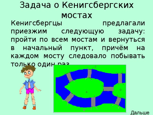 Задача о Кенигсбергских мостах Кенигсбергцы предлагали приезжим следующую задачу: пройти по всем мостам и вернуться в начальный пункт, причём на каждом мосту следовало побывать только один раз. Дальше 