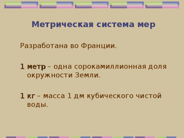  Метрическая система мер Разработана во Франции. 1 метр – одна сорокамиллионная доля окружности Земли. 1 кг – масса 1 дм кубического чистой воды. 