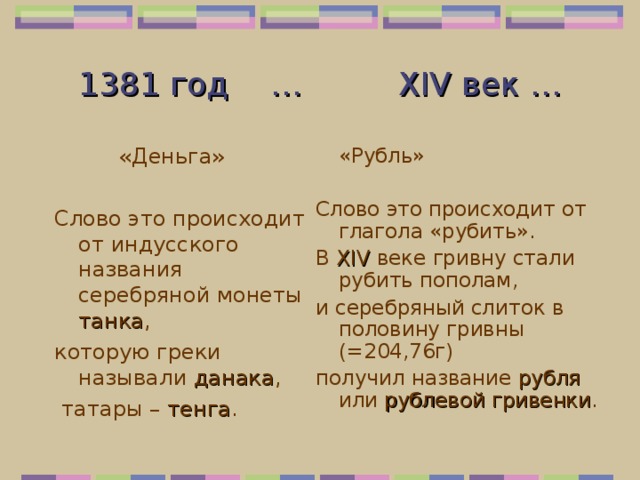1381 год  …   XIV век …   «Деньга»   «Рубль» Слово это происходит от глагола «рубить». В XIV веке гривну стали рубить пополам, и серебряный слиток в половину гривны    (=204,76г) получил название рубля или рублевой гривенки . Слово это происходит от индусского названия серебряной монеты танка , которую греки называли данака ,  татары – тенга . 