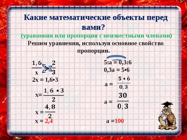   Какие математические объекты перед вами?  (уравнения или пропорция с неизвестными членами) Решим уравнения, используя основное свойство пропорции.    5:a = 0,3:6  0,3a = 5•6   2х = 1,6•3      x=  a =     х =     x = 2,4  a =  a = 100 