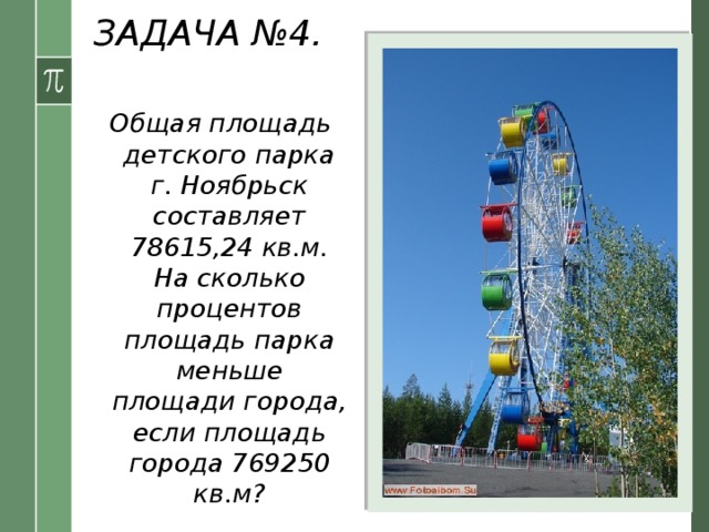 ЗАДАЧА №4. Условие: Общая площадь детского парка г. Ноябрьск составляет 78615,24 кв.м. На сколько процентов площадь парка меньше площади города, если площадь города 769250 кв.м?    
