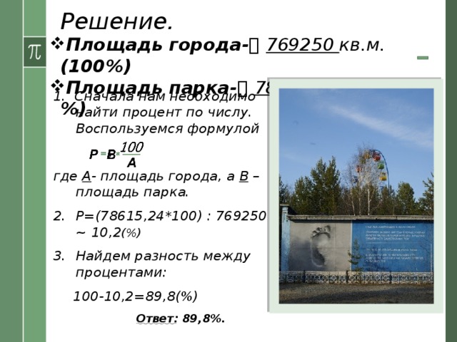 Решение. Площадь города-   769250 кв.м. (100%) Площадь парка-   78615,24  кв.м. (?%) 1. Сначала нам необходимо найти процент по числу. Воспользуемся формулой  , где А - площадь города, а В – площадь парка. Р=(78615,24*100) : 769250 ~ 10,2 (%) Найдем разность между процентами:  100-10,2=89,8(%)  Ответ : 89,8%. 