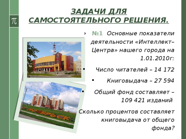ЗАДАЧИ ДЛЯ САМОСТОЯТЕЛЬНОГО РЕШЕНИЯ. № 1 Основные показатели деятельности «Интеллект– Центра» нашего города на 1.01.2010г:  Число читателей – 14 172  Книговыдача – 27 594  Общий фонд составляет – 109 421 изданий  Сколько процентов составляет книговыдача от общего фонда?  