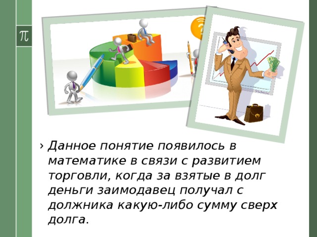 Данное понятие появилось в математике в связи с развитием торговли, когда за взятые в долг деньги заимодавец получал с должника какую-либо сумму сверх долга. 