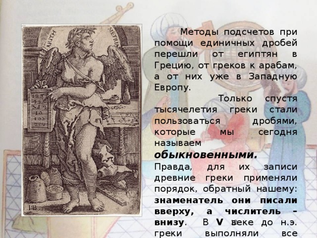 Методы подсчетов при помощи единичных дробей перешли от египтян в Грецию, от греков к арабам, а от них уже в Западную Европу.  Только спустя тысячелетия греки стали пользоваться дробями, которые мы сегодня называем обыкновенными.  Правда, для их записи древние греки применяли порядок, обратный нашему: знаменатель они писали вверху, а числитель – внизу . В V веке до н.э. греки выполняли все арифметические действия с обыкновенными дробями.  