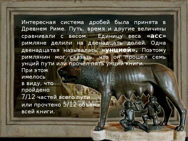 Интересная система дробей была принята в Древнем Риме. Путь, время и другие величины сравнивали с весом. Единицу веса «асс» римляне делили на двенадцать долей. Одна двенадцатая называлась «унцией». Поэтому римлянин мог сказать, что он прошёл семь унций пути или прочёл пять унций книги. При этом имелось в виду, что пройдено 7/12 частей всего пути или прочтено 5/12 объёма  всей книги.  