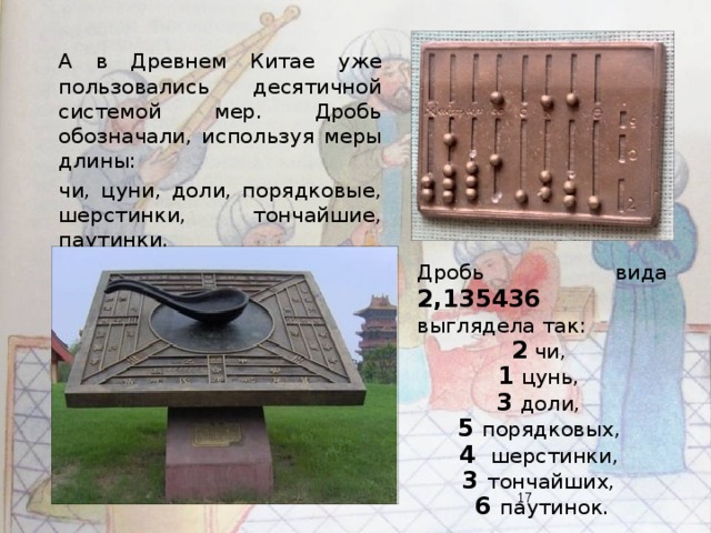 А в Древнем Китае уже пользовались десятичной системой мер. Дробь обозначали, используя меры длины: чи, цуни, доли, порядковые, шерстинки, тончайшие, паутинки. Дробь вида 2,135436 выглядела так: 2 чи, 1 цунь, 3 доли, 5 порядковых, 4 шерстинки, 3 тончайших, 6 паутинок.  