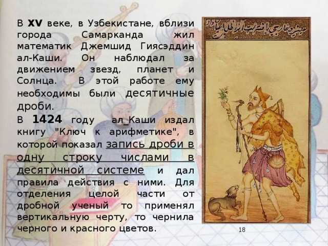 В XV веке, в Узбекистане, вблизи города Самарканда жил математик Джемшид Гиясэддин ал-Каши. Он наблюдал за движением звезд, планет и Солнца. В этой работе ему необходимы были десятичные дроби . В 1424  году ал_Каши издал книгу 