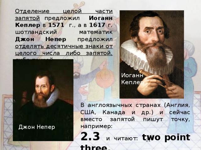 Отделение целой части запятой предложил Иоганн Кеплер в 1571 г., а в 1617 г. шотландский математик Джон Непер предложил отделять десятичные знаки от целого числа либо запятой, либо точкой. Иоганн Кеплер В англоязычных странах (Англия, США, Канада и др.) и сейчас вместо запятой пишут точку, например: 2.3 и читают: two point three. Джон Непер  