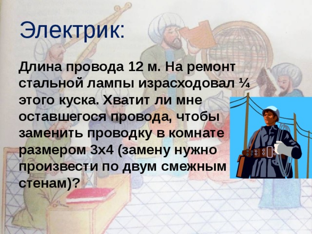 Электрик:  Длина провода 12 м. На ремонт стальной лампы израсходовал ¼ этого куска. Хватит ли мне оставшегося провода, чтобы заменить проводку в комнате размером 3х4 (замену нужно произвести по двум смежным стенам)? 