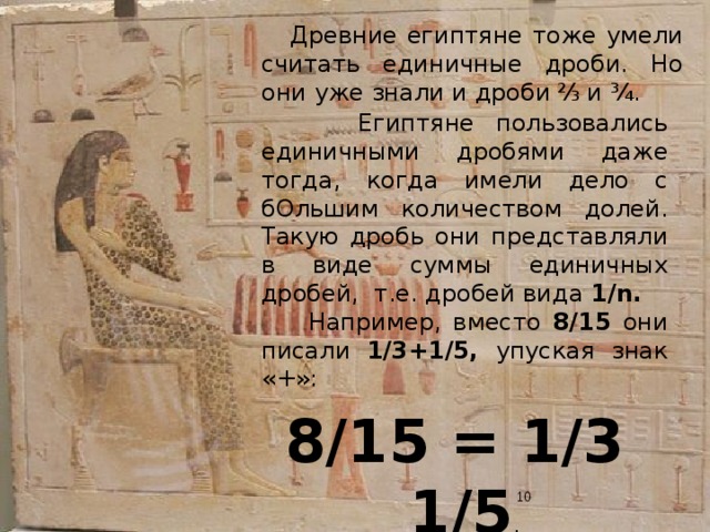  Древние египтяне тоже умели считать единичные дроби. Но они уже знали и дроби  ⅔  и ¾.  Египтяне пользовались единичными дробями даже тогда, когда имели дело с бОльшим количеством долей. Такую дробь они представляли в виде суммы единичных дробей, т.е. дробей вида 1/n.   Например, вместо 8/15 они писали 1/3+1/5, упуская знак «+»: 8/15 = 1/3 1/5 . Египтяне умели и умножать дроби, и делить их.  