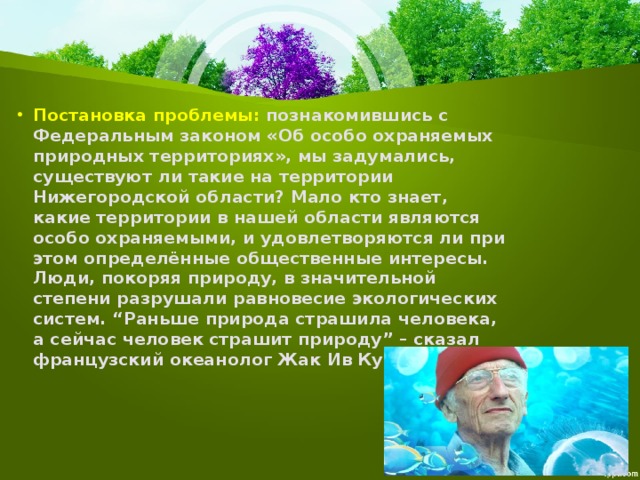 Постановка проблемы: познакомившись с Федеральным законом «Об особо охраняемых природных территориях», мы задумались, существуют ли такие на территории Нижегородской области? Мало кто знает, какие территории в нашей области являются особо охраняемыми, и удовлетворяются ли при этом определённые общественные интересы. Люди, покоряя природу, в значительной степени разрушали равновесие экологических систем. “Раньше природа страшила человека, а сейчас человек страшит природу” – сказал французский океанолог Жак Ив Кусто. 