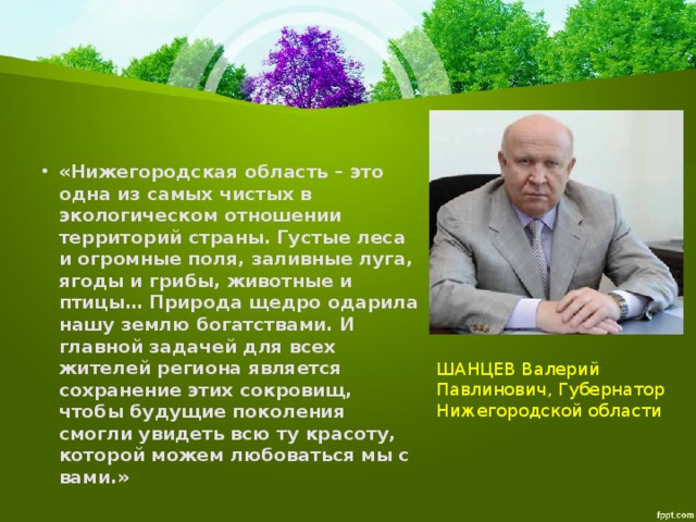   «Нижегородская область – это одна из самых чистых в экологическом отношении территорий страны. Густые леса и огромные поля, заливные луга, ягоды и грибы, животные и птицы… Природа щедро одарила нашу землю богатствами. И главной задачей для всех жителей региона является сохранение этих сокровищ, чтобы будущие поколения смогли увидеть всю ту красоту, которой можем любоваться мы с вами.» ШАНЦЕВ Валерий Павлинович, Губернатор Нижегородской области 