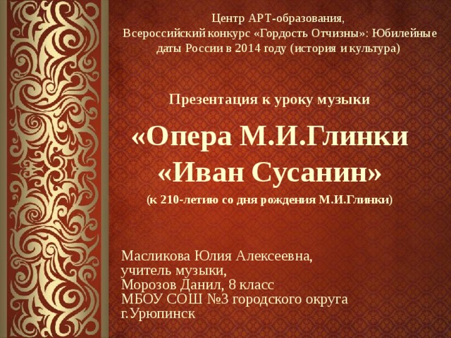 Центр АРТ-образования, Всероссийский конкурс «Гордость Отчизны»: Юбилейные даты России в 2014 году (история и культура)   «Опера М.И.Глинки «Иван Сусанин» (к 210-летию со дня рождения М.И.Глинки)  Презентация к уроку музыки Масликова Юлия Алексеевна, учитель музыки, Морозов Данил, 8 класс МБОУ СОШ №3 городского округа г.Урюпинск 