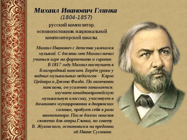 Михаил Иванович Глинка (1804-1857) русский композитор, основоположник национальной композиторской школы. Михаил Иванович с детства увлекался музыкой. С десяти лет Михаил начал учиться игре на фортепиано и скрипке. В 1817 году Михаил поступает в Благородный пансион. Берёт уроки у видных музыкальных педагогов - Карла Цейнера и Джона Филда. По окончании пансиона, он усиленно занимается: изучает западноевропейскую музыкальную классику, участвует в домашнем музицировании в дворянских салонах, пробует себя в роли композитора. После долгих поисков сюжета для оперы Глинка, по совету В. Жуковского, остановился на предании об Иване Сусанине.  