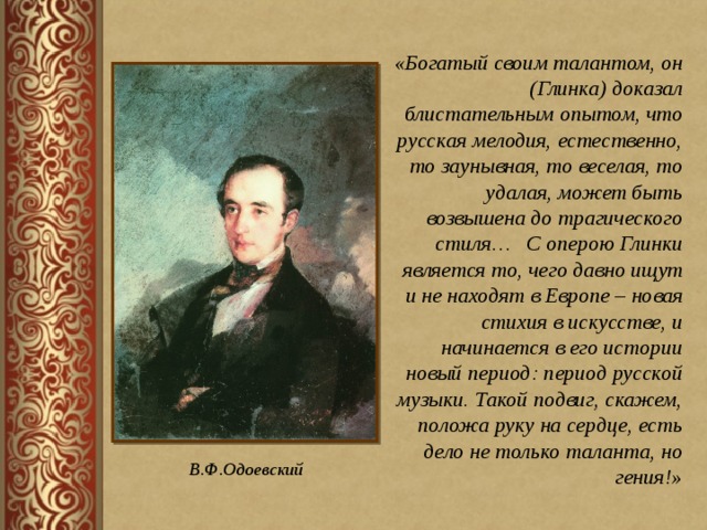 «Богатый своим талантом, он (Глинка) доказал блистательным опытом, что русская мелодия, естественно, то заунывная, то веселая, то удалая, может быть возвышена до трагического стиля… С оперою Глинки является то, чего давно ищут и не находят в Европе – новая стихия в искусстве, и начинается в его истории новый период: период русской музыки. Такой подвиг, скажем, положа руку на сердце, есть дело не только таланта, но гения!»  В.Ф.Одоевский 