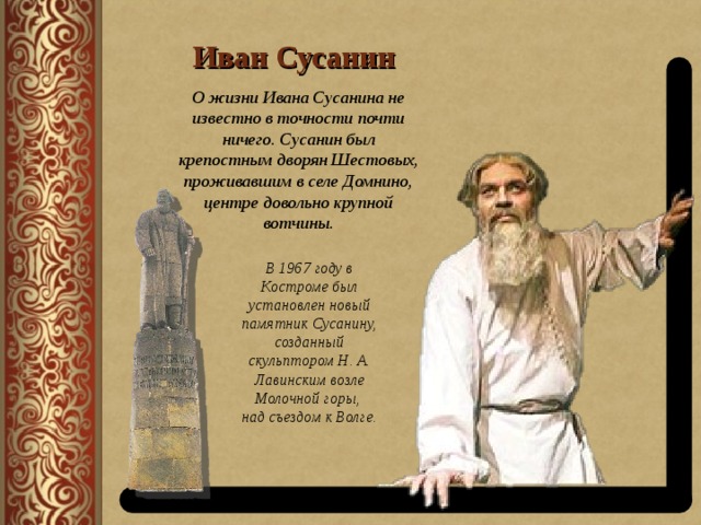 Иван Сусанин О жизни Ивана Сусанина не известно в точности почти ничего. Сусанин был крепостным дворян Шестовых, проживавшим в селе Домнино, центре довольно крупной вотчины. В 1967 году в Костроме был установлен новый памятник Сусанину, созданный скульптором Н. А. Лавинским возле Молочной горы, над съездом к Волге. 