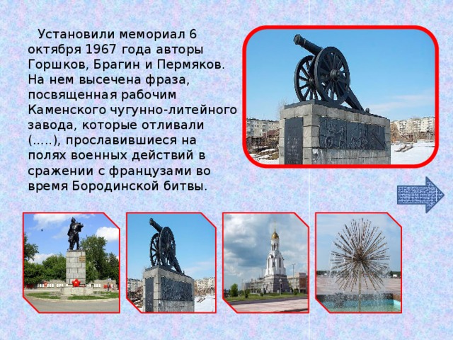 Установили мемориал 6 октября 1967 года авторы Горшков, Брагин и Пермяков. На нем высечена фраза, посвященная рабочим Каменского чугунно-литейного завода, которые отливали (.....), прославившиеся на полях военных действий в сражении с французами во время Бородинской битвы.   ЧТО ЭТО? 