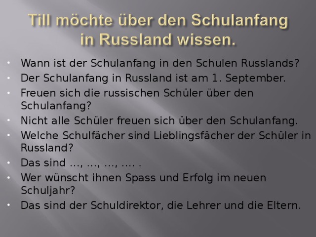 Wann ist der Schulanfang in den Schulen Russlands? Der Schulanfang in Russland ist am 1. September. Freuen sich die russischen Schüler über den  Schulanfang? Nicht alle Schüler freuen sich über den Schulanfang. Welche Schulf ä cher sind Lieblingsf ä cher der Schüler in Russland? Das sind …, …, …, …. . Wer wünscht ihnen Spass und Erfolg im neuen Schuljahr? Das sind der Schuldirektor, die Lehrer und die Eltern. 