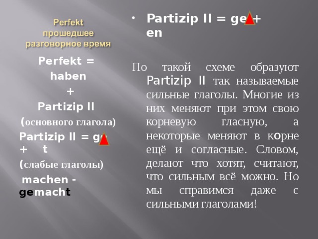 Partizip II = ge + en  По такой схеме образуют Partizip II так называемые сильные глаголы. Многие из них меняют при этом свою корневую гласную, а некоторые меняют в к o рне ещё и согласные. Словом, делают что хотят, считают, что сильным всё можно. Но мы справимся даже с сильными глаголами! Perfekt =  haben  + Partizip II ( основного глагола) Partizip II = ge + t ( слабые глаголы)  machen - ge mach t 