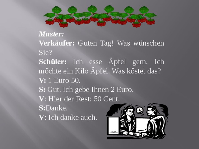 Muster: Verkäufer: Guten Tag! Was wünschen Sie? Schüler: Ich esse Äpfel gern. Ich mőchte ein Kilo Äpfel. Was kőstet das? V: 1 Euro 50. S: Gut. Ich gebe Ihnen 2 Euro. V : Hier der Rest: 50 С ent. S: Danke. V : Ich danke auch. 