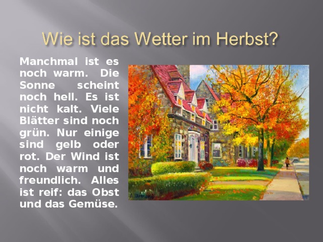Manchmal ist es noch warm. Die Sonne scheint noch hell. Es ist nicht kalt. Viele Bl ä tter sind noch gr ü n. Nur einige sind gelb oder rot. Der Wind ist noch warm und freundlich. Alles ist reif: das Obst und das Gem ü se. 