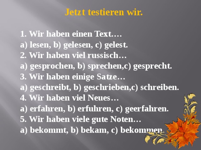Jetzt testieren wir.  1. Wir haben einen Text…. a) lesen, b) gelesen, c) gelest. 2. Wir haben viel russisch… a) gesprochen, b) sprechen,c) gesprecht. 3. Wir haben einige Satze… a) geschreibt, b) geschrieben,c) schreiben. 4. Wir haben viel Neues… a) erfahren, b) erfuhren, c) geerfahren. 5. Wir haben viele gute Noten… a) bekommt, b) bekam, c) bekommen.  