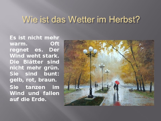 Es ist nicht mehr warm. Oft regnet es. Der Wind weht stark. Die Bl ä tter sind nicht mehr gr ü n. Sie sind bunt: gelb, rot, braun. Sie tanzen im Wind und fallen auf die Erde. 