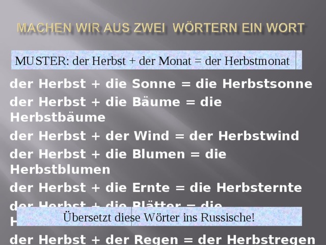 MUSTER: der Herbst + der Monat = der Herbstmonat der Herbst + die Sonne = die Herbstsonne der Herbst + die Bäume = die Herbstbäume der Herbst + der Wind = der Herbstwind der Herbst + die Blumen = die Herbstblumen der Herbst + die Ernte = die Herbsternte der Herbst + die Blätter = die Herbstblätter der Herbst + der Regen = der Herbstregen  Ü bersetzt diese W ö rter ins Russische! 