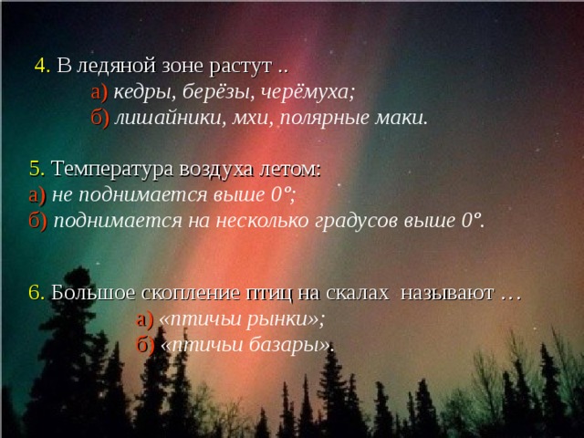   4. В ледяной зоне растут ..  а)  кедры, берёзы, черёмуха;  б)  лишайники, мхи, полярные маки.   5. Температура воздуха летом:  а)  не поднимается выше 0 º ;  б)  поднимается на несколько градусов выше 0 º .     6. Большое скопление птиц на скалах называют …  а)  «птичьи рынки»;   б)  «птичьи базары».  