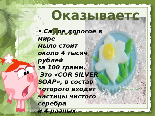 Оказывается….  • Самое дорогое в мире  мыло стоит  около 4 тысяч рублей  за 100 грамм.  Это «COR SILVER SOAP», в состав которого входят частицы чистого серебра  и 4 разных коллагена. 