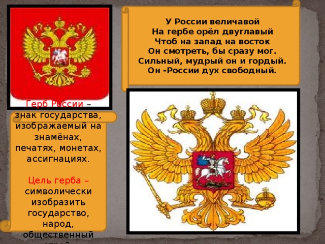 У России величавой На гербе орёл двуглавый Чтоб на запад на восток Он смотреть, бы сразу мог. Сильный, мудрый он и гордый. Он -России дух свободный. Герб России – знак государства, изображаемый на знамёнах, печатях, монетах, ассигнациях. Цель герба – символически изобразить государство, народ, общественный строй. 