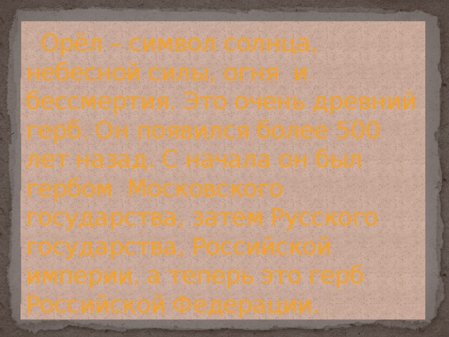  Орёл – символ солнца, небесной силы, огня и бессмертия. Это очень древний герб. Он появился более 500 лет назад. С начала он был гербом Московского государства, затем Русского государства, Российской империи, а теперь это герб Российской Федерации. 