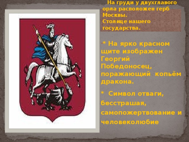  На груди у двухглавого орла расположен герб Москвы.  Столице нашего государства. * На ярко красном щите изображен Георгий Победоносец, поражающий копьём дракона. * Символ отваги, бесстрашая, самопожертвование и человеколюбие 