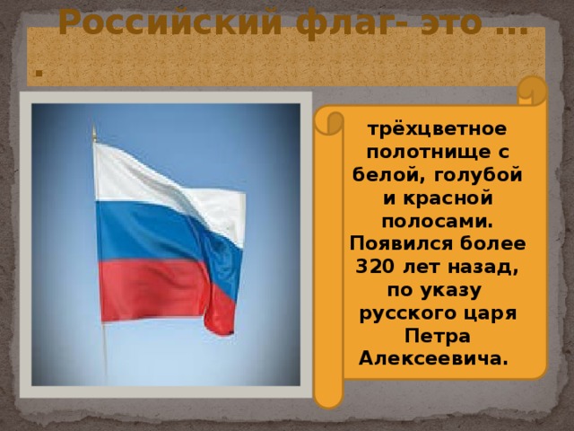  Российский флаг- это … . трёхцветное полотнище с белой, голубой и красной полосами. Появился более 320 лет назад, по указу русского царя Петра Алексеевича. 