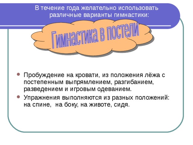  В течение года желательно использовать различные варианты гимнастики:       Пробуждение на кровати, из положения лёжа с постепенным выпрямлением, разгибанием, разведением и игровым одеванием. Упражнения выполняются из разных положений: на спине, на боку, на животе, сидя.  