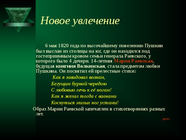 Новое увлечение  6 мая 1820 года по высочайшему повелению Пушкин был выслан из столицы на юг, где он находился под гостеприимным кровом семьи генерала Раевского, у которого было 4 дочери. 14-летняя Мария Раевская , будущая княгиня Волконская , стала предметом любви Пушкина. Он посвятил ей прелестные стихи :  Как я завидовал волнам,  Бегущим бурной чередою  С любовью лечь к её ногам!  Как я желал тогда с волнами  Коснуться милых ног устами!  Образ Марии Раевской запечатлен в стихотворениях разных лет. далее 