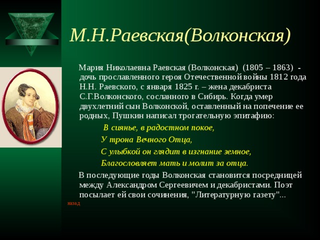 М.Н.Раевская(Волконская)  Мария Николаевна Раевская (Волконская) (1805 – 1863) - дочь прославленного героя Отечественной войны 1812 года Н.Н. Раевского, с января 1825 г. – жена декабриста С.Г.Волконского, сосланного в Сибирь. Когда умер двухлетний сын Волконской, оставленный на попечение ее родных, Пушкин написал трогательную эпитафию:  В сиянье, в радостном покое,  У трона Вечного Отца,  С улыбкой он глядит в изгнание земное,  Благословляет мать и молит за отца.  В последующие годы Волконская становится посредницей между Александром Сергеевичем и декабристами. Поэт посылает ей свои сочинения, 