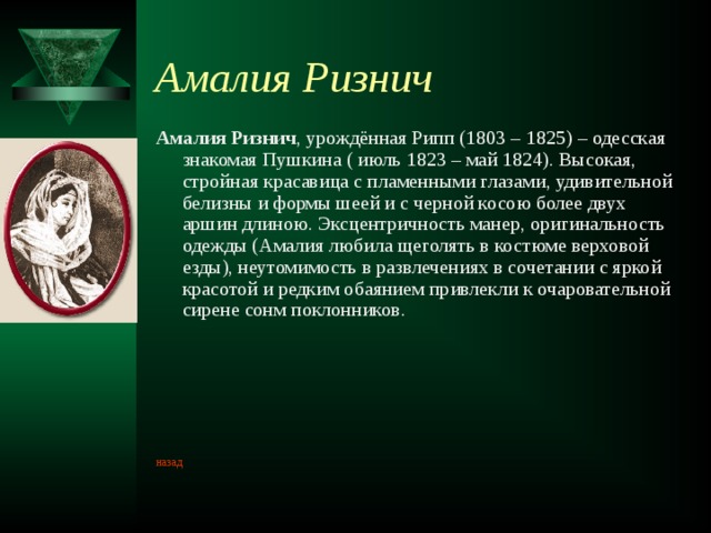 Амалия Ризнич Амалия Ризнич , урождённая Рипп (1803 – 1825) – одесская знакомая Пушкина ( июль 1823 – май 1824). Высокая, стройная красавица с пламенными глазами, удивительной белизны и формы шеей и с черной косою более двух аршин длиною. Эксцентричность манер, оригинальность одежды (Амалия любила щеголять в костюме верховой езды), неутомимость в развлечениях в сочетании с яркой красотой и редким обаянием привлекли к очаровательной сирене сонм поклонников. назад 