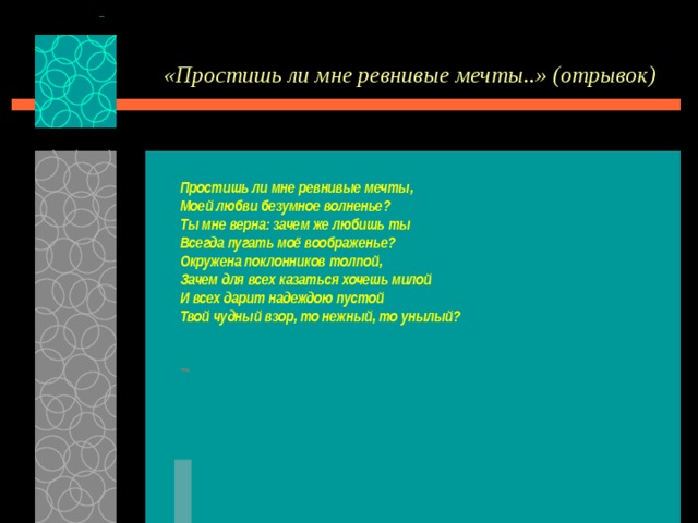 «Простишь ли мне ревнивые мечты..» (отрывок) Простишь ли мне ревнивые мечты, Моей любви безумное волненье? Ты мне верна: зачем же любишь ты Всегда пугать моё воображенье? Окружена поклонников толпой, Зачем для всех казаться хочешь милой И всех дарит надеждою пустой Твой чудный взор, то нежный, то унылый?  назад 