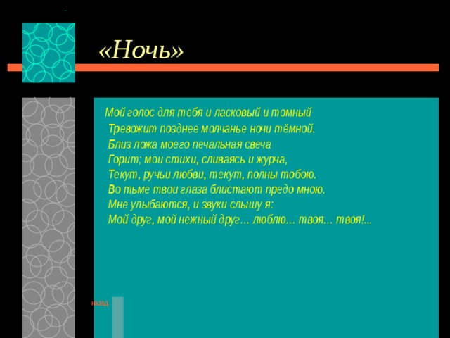 «Ночь»  Мой голос для тебя и ласковый и томный  Тревожит позднее молчанье ночи тёмной.  Близ ложа моего печальная свеча  Горит; мои стихи, сливаясь и журча,  Текут, ручьи любви, текут, полны тобою.  Во тьме твои глаза блистают предо мною.  Мне улыбаются, и звуки слышу я:  Мой друг, мой нежный друг… люблю… твоя… твоя!...      назад 