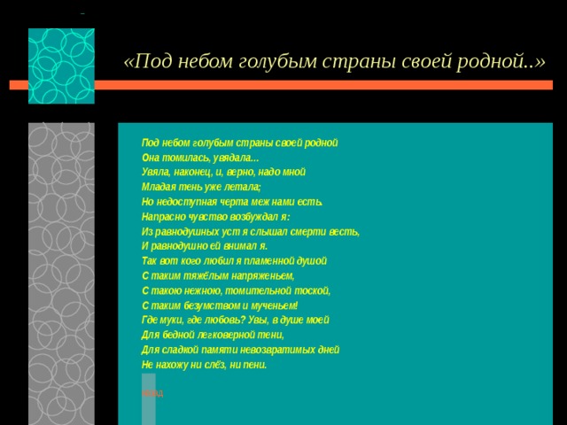 «Под небом голубым страны своей родной..» Под небом голубым страны своей родной Она томилась, увядала… Увяла, наконец, и, верно, надо мной Младая тень уже летала; Но недоступная черта меж нами есть. Напрасно чувство возбуждал я: Из равнодушных уст я слышал смерти весть, И равнодушно ей внимал я. Так вот кого любил я пламенной душой С таким тяжёлым напряженьем, С такою нежною, томительной тоской, С таким безумством и мученьем! Где муки, где любовь? Увы, в душе моей Для бедной легковерной тени, Для сладкой памяти невозвратимых дней Не нахожу ни слёз, ни пени.  назад 