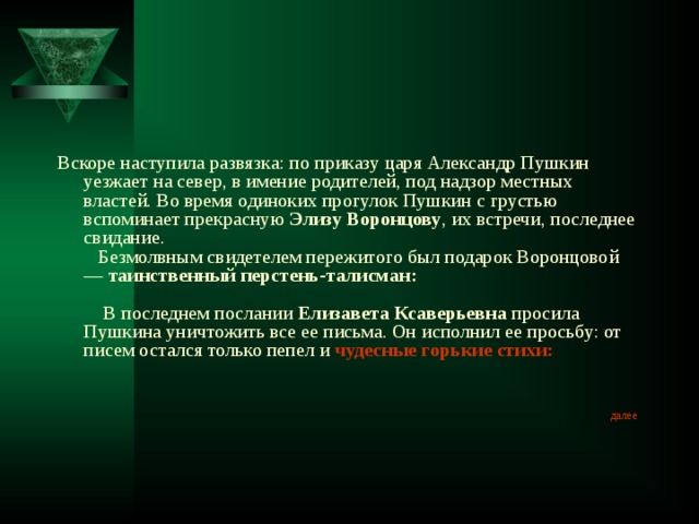 Вскоре наступила развязка: по приказу царя Александр Пушкин уезжает на север, в имение родителей, под надзор местных властей. Во время одиноких прогулок Пушкин с грустью вспоминает прекрасную Элизу Воронцову , их встречи, последнее свидание.     Безмолвным свидетелем пережитого был подарок Воронцовой — таинственный перстень-талисман:                 В последнем послании Елизавета Ксаверьевна просила Пушкина уничтожить все ее письма. Он исполнил ее просьбу: от писем остался только пепел и чудесные горькие стихи :  далее 