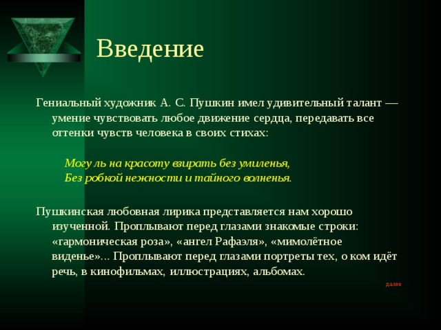 Введение Гениальный художник А. С. Пушкин имел удивительный талант — умение чувствовать любое движение сердца, передавать все оттенки чувств человека в своих стихах:         Могу ль на красоту взирать без умиленья,      Без робкой нежности и тайного волненья.   Пушкинская любовная лирика представляется нам хорошо изученной. Проплывают перед глазами знакомые строки: «гармоническая роза», «ангел Рафаэля», «мимолётное виденье»... Проплывают перед глазами портреты тех, о ком идёт речь, в кинофильмах, иллюстрациях, альбомах. далее 