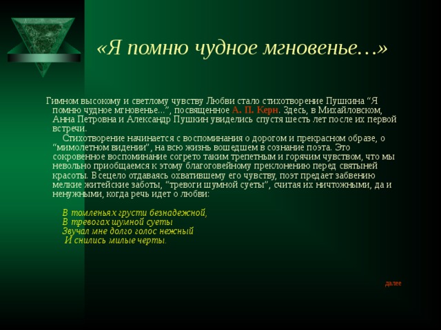 «Я помню чудное мгновенье…»       Гимном высокому и светлому чувству Любви стало стихотворение Пушкина “Я помню чудное мгновенье...”, посвященное А. П. Керн . Здесь, в Михайловском, Анна Петровна и Александр Пушкин увиделись спустя шесть лет после их первой встречи.      Стихотворение начинается с воспоминания о дорогом и прекрасном образе, о “мимолетном видении”, на всю жизнь вошедшем в сознание поэта. Это сокровенное воспоминание согрето таким трепетным и горячим чувством, что мы невольно приобщаемся к этому благоговейному преклонению перед святыней красоты. Всецело отдаваясь охватившему его чувству, поэт предает забвению мелкие житейские заботы, “тревоги шумной суеты”, считая их ничтожными, да и ненужными, когда речь идет о любви:              В томленьях грусти безнадежной,      В тревогах шумной суеты      Звучал мне долго голос нежный       И снились милые черты.    далее 